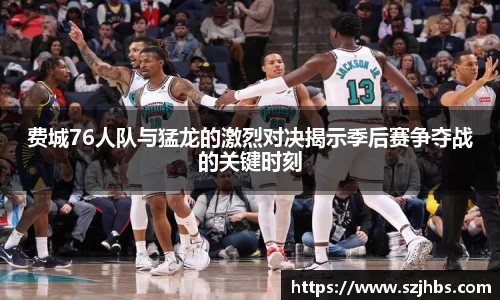 费城76人队与猛龙的激烈对决揭示季后赛争夺战的关键时刻