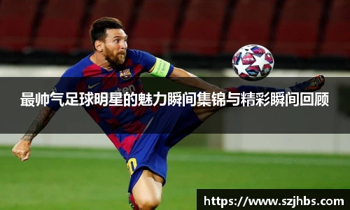 最帅气足球明星的魅力瞬间集锦与精彩瞬间回顾