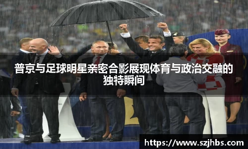 普京与足球明星亲密合影展现体育与政治交融的独特瞬间